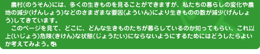 農村(のうそん)には、多くの生きものを見ることができますが、私たちの暮らしの変化や農地の減少(げんしょう)などのさまざまな要因(よういん)により生きものの数が減少(げんしょう)してきています。このページを見て、どこに、どんな生きものたちが暮らしているのか知ってもらい、これ以上(いじょう)危険(きけん)な状態(じょうたい)にならないようにするためにはどうしたらよいか考えてみよう。