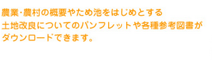農業・農村の概要やため池をはじめとする土地改良についてのパンフレットや各種参考図書がダウンロードできます。